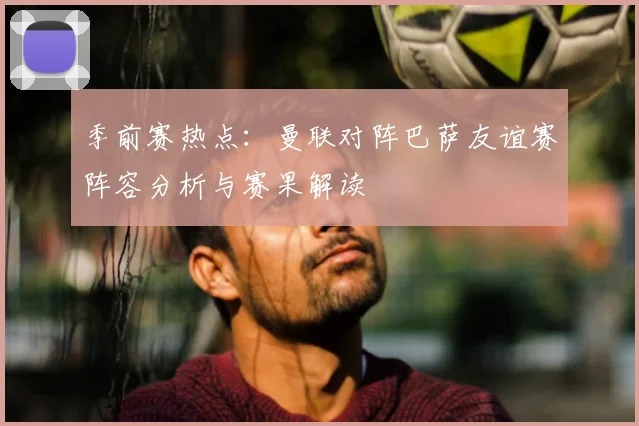 季前赛热点:曼联对阵巴萨友谊赛阵容分析与赛果解读