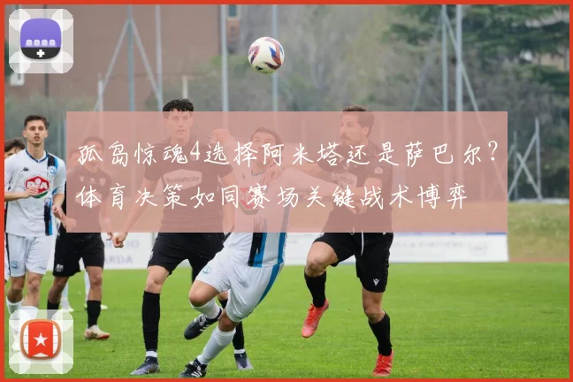 孤岛惊魂4选择阿米塔还是萨巴尔?体育决策如同赛场关键战术博弈